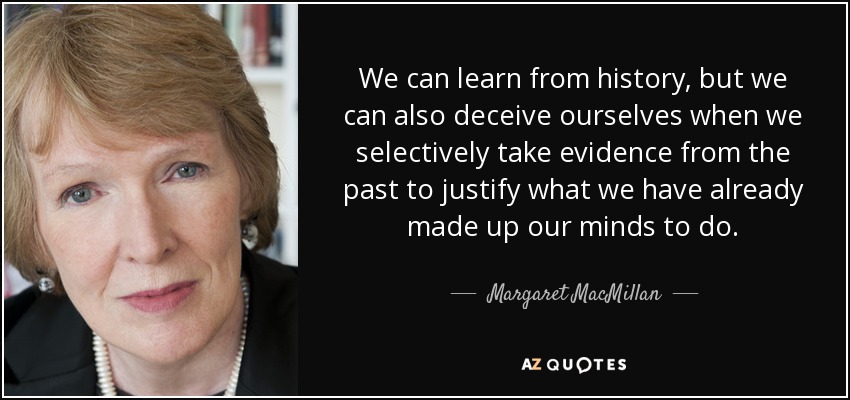 We can learn from history, but we can also deceive ourselves when we selectively take evidence from the past to justify what we have already made up our minds to do. - Margaret MacMillan
