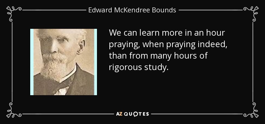 We can learn more in an hour praying, when praying indeed, than from many hours of rigorous study. - Edward McKendree Bounds