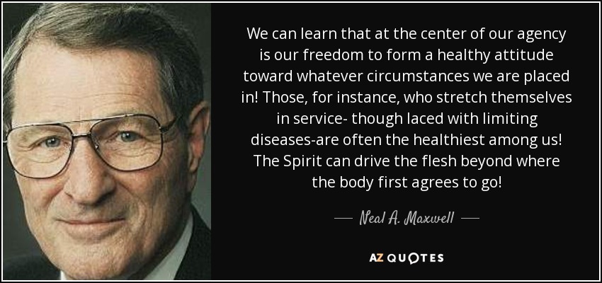 We can learn that at the center of our agency is our freedom to form a healthy attitude toward whatever circumstances we are placed in! Those, for instance, who stretch themselves in service- though laced with limiting diseases-are often the healthiest among us! The Spirit can drive the flesh beyond where the body first agrees to go! - Neal A. Maxwell