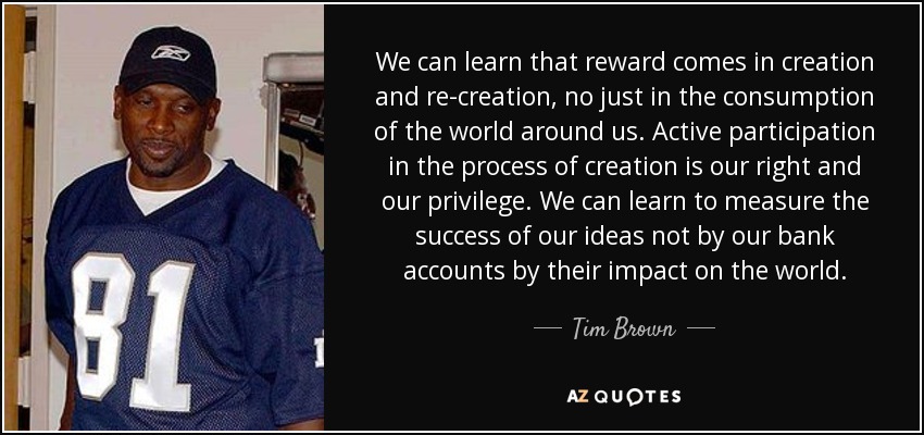 We can learn that reward comes in creation and re-creation, no just in the consumption of the world around us. Active participation in the process of creation is our right and our privilege. We can learn to measure the success of our ideas not by our bank accounts by their impact on the world. - Tim Brown