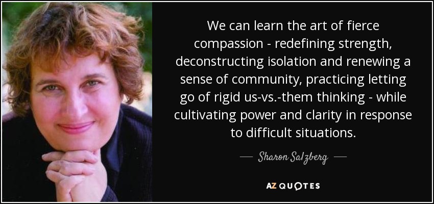 We can learn the art of fierce compassion - redefining strength, deconstructing isolation and renewing a sense of community, practicing letting go of rigid us-vs.-them thinking - while cultivating power and clarity in response to difficult situations. - Sharon Salzberg