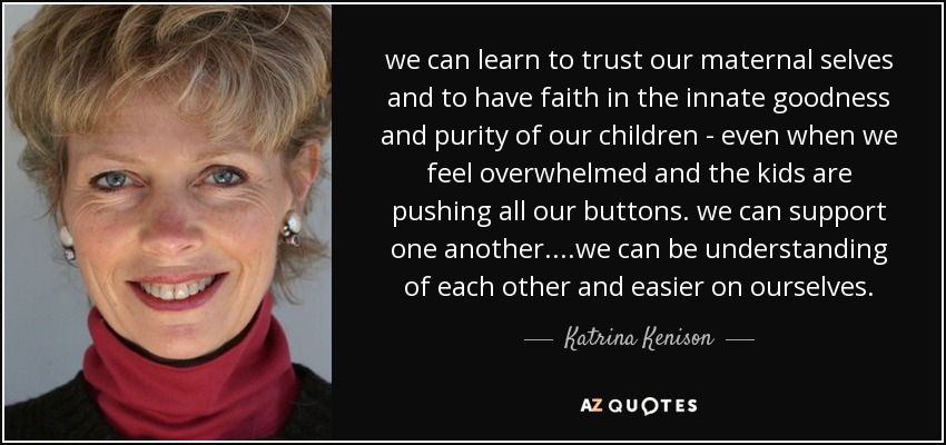 we can learn to trust our maternal selves and to have faith in the innate goodness and purity of our children - even when we feel overwhelmed and the kids are pushing all our buttons. we can support one another....we can be understanding of each other and easier on ourselves. - Katrina Kenison