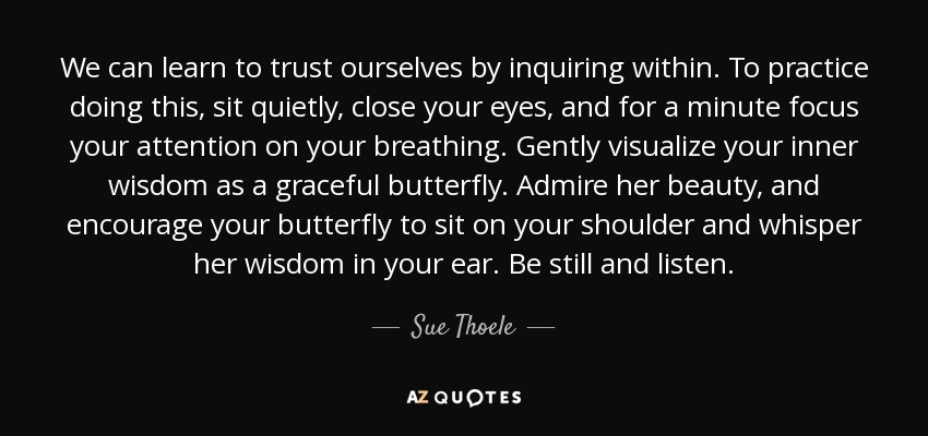 We can learn to trust ourselves by inquiring within. To practice doing this, sit quietly, close your eyes, and for a minute focus your attention on your breathing. Gently visualize your inner wisdom as a graceful butterfly. Admire her beauty, and encourage your butterfly to sit on your shoulder and whisper her wisdom in your ear. Be still and listen. - Sue Thoele