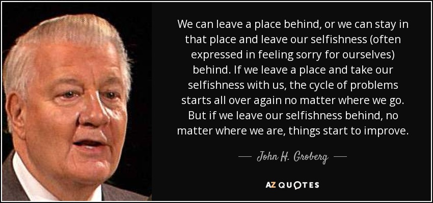 We can leave a place behind, or we can stay in that place and leave our selfishness (often expressed in feeling sorry for ourselves) behind. If we leave a place and take our selfishness with us, the cycle of problems starts all over again no matter where we go. But if we leave our selfishness behind, no matter where we are, things start to improve. - John H. Groberg