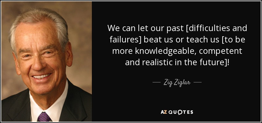 We can let our past [difficulties and failures] beat us or teach us [to be more knowledgeable, competent and realistic in the future]! - Zig Ziglar