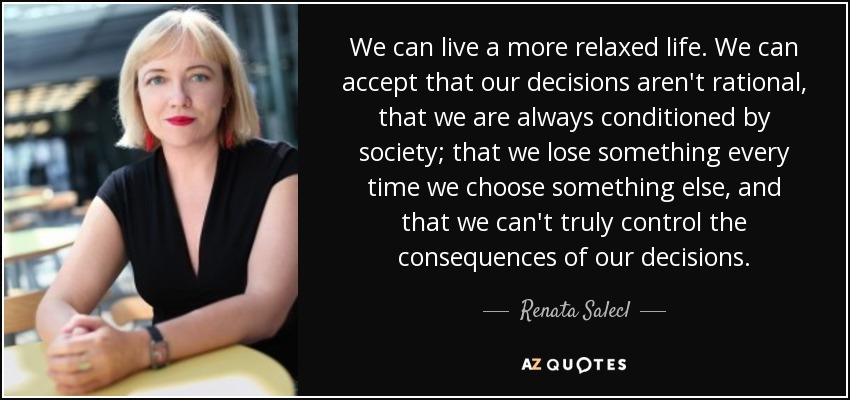 We can live a more relaxed life. We can accept that our decisions aren't rational, that we are always conditioned by society; that we lose something every time we choose something else, and that we can't truly control the consequences of our decisions. - Renata Salecl