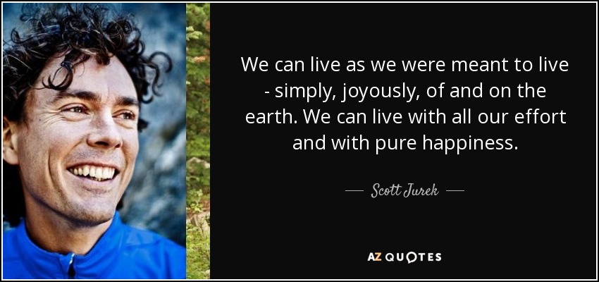 We can live as we were meant to live - simply, joyously, of and on the earth. We can live with all our effort and with pure happiness. - Scott Jurek