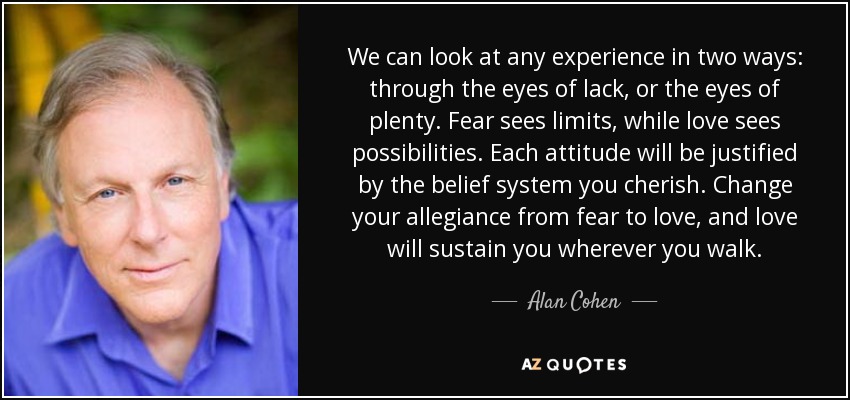 We can look at any experience in two ways: through the eyes of lack, or the eyes of plenty. Fear sees limits, while love sees possibilities. Each attitude will be justified by the belief system you cherish. Change your allegiance from fear to love, and love will sustain you wherever you walk. - Alan Cohen