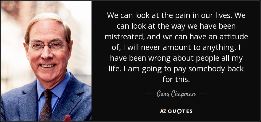 We can look at the pain in our lives. We can look at the way we have been mistreated, and we can have an attitude of, I will never amount to anything. I have been wrong about people all my life. I am going to pay somebody back for this. - Gary Chapman
