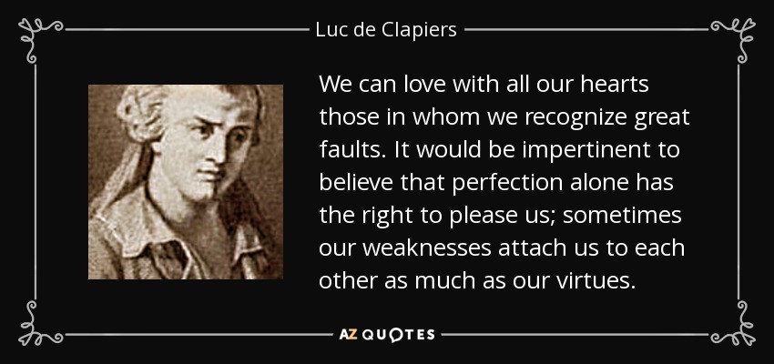 We can love with all our hearts those in whom we recognize great faults. It would be impertinent to believe that perfection alone has the right to please us; sometimes our weaknesses attach us to each other as much as our virtues. - Luc de Clapiers