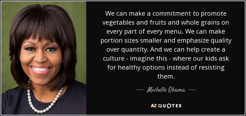 We can make a commitment to promote vegetables and fruits and whole grains on every part of every menu. We can make portion sizes smaller and emphasize quality over quantity. And we can help create a culture - imagine this - where our kids ask for healthy options instead of resisting them. - Michelle Obama