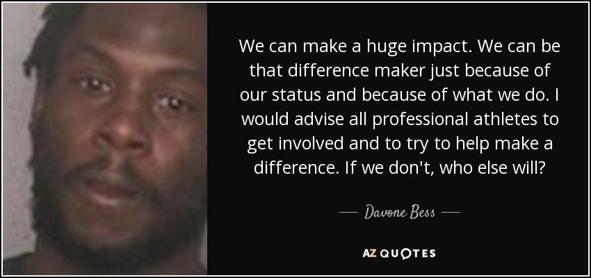 We can make a huge impact. We can be that difference maker just because of our status and because of what we do. I would advise all professional athletes to get involved and to try to help make a difference. If we don't, who else will? - Davone Bess