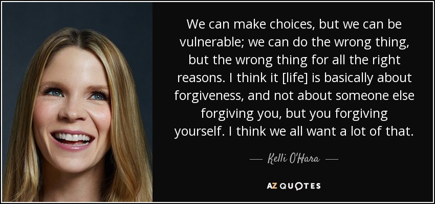 We can make choices, but we can be vulnerable; we can do the wrong thing, but the wrong thing for all the right reasons. I think it [life] is basically about forgiveness, and not about someone else forgiving you, but you forgiving yourself. I think we all want a lot of that. - Kelli O'Hara