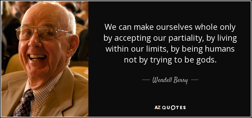 We can make ourselves whole only by accepting our partiality, by living within our limits, by being humans not by trying to be gods. - Wendell Berry