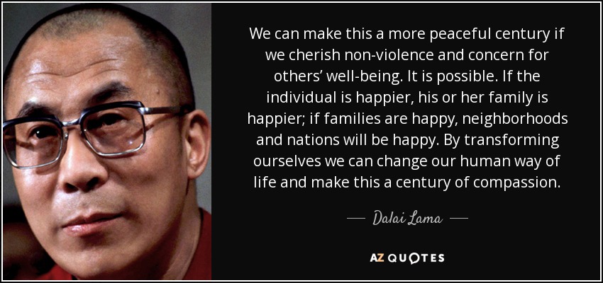 We can make this a more peaceful century if we cherish non-violence and concern for others’ well-being. It is possible. If the individual is happier, his or her family is happier; if families are happy, neighborhoods and nations will be happy. By transforming ourselves we can change our human way of life and make this a century of compassion. - Dalai Lama