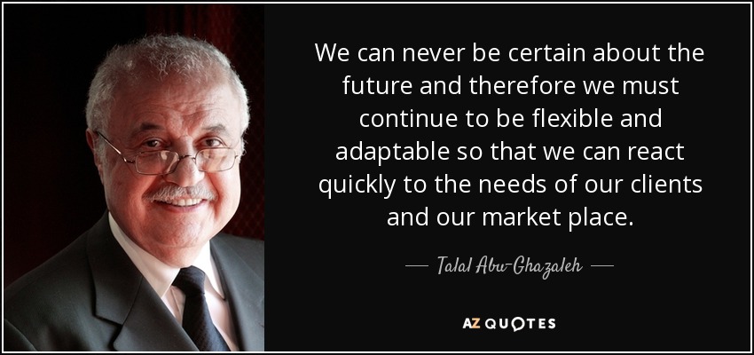 We can never be certain about the future and therefore we must continue to be flexible and adaptable so that we can react quickly to the needs of our clients and our market place. - Talal Abu-Ghazaleh