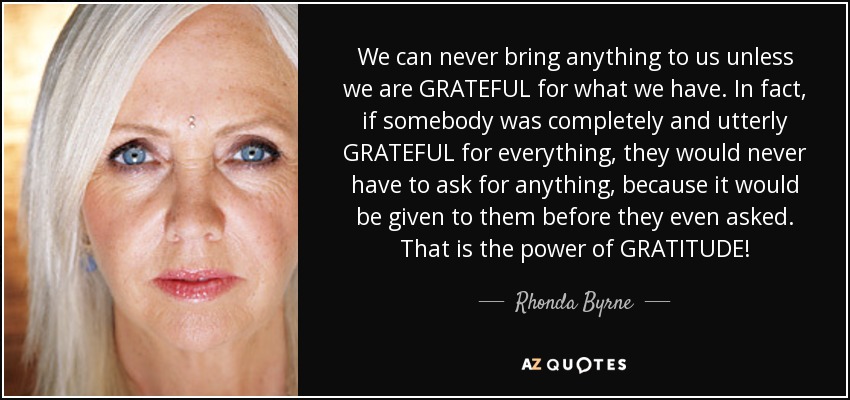 We can never bring anything to us unless we are GRATEFUL for what we have. In fact, if somebody was completely and utterly GRATEFUL for everything, they would never have to ask for anything, because it would be given to them before they even asked. That is the power of GRATITUDE! - Rhonda Byrne