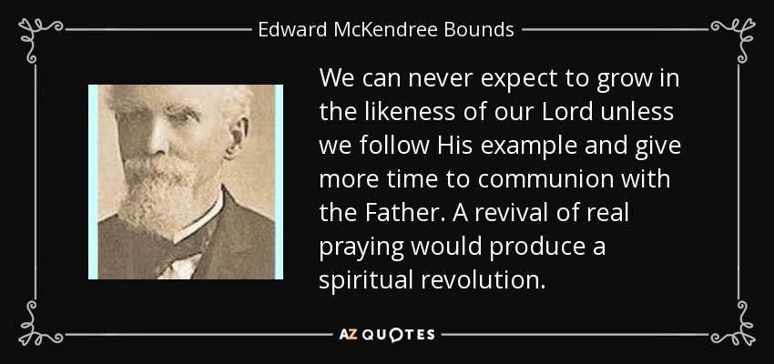 We can never expect to grow in the likeness of our Lord unless we follow His example and give more time to communion with the Father. A revival of real praying would produce a spiritual revolution. - Edward McKendree Bounds