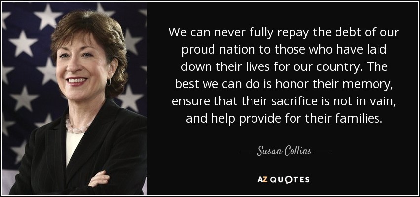 We can never fully repay the debt of our proud nation to those who have laid down their lives for our country. The best we can do is honor their memory, ensure that their sacrifice is not in vain, and help provide for their families. - Susan Collins