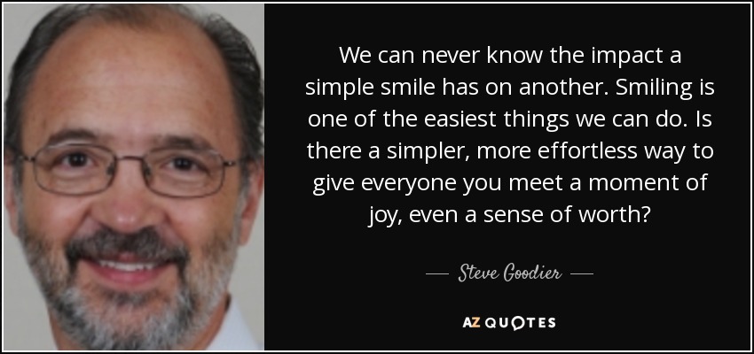 We can never know the impact a simple smile has on another. Smiling is one of the easiest things we can do. Is there a simpler, more effortless way to give everyone you meet a moment of joy, even a sense of worth? - Steve Goodier
