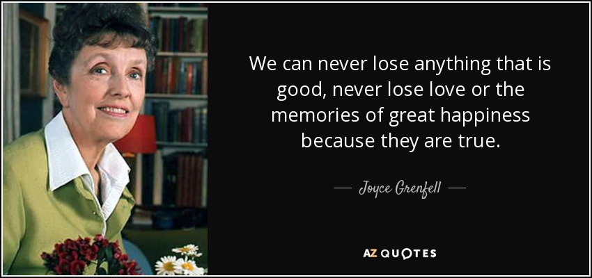 We can never lose anything that is good, never lose love or the memories of great happiness because they are true. - Joyce Grenfell