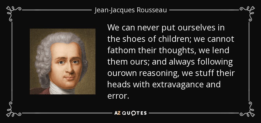 We can never put ourselves in the shoes of children; we cannot fathom their thoughts, we lend them ours; and always following ourown reasoning, we stuff their heads with extravagance and error. - Jean-Jacques Rousseau
