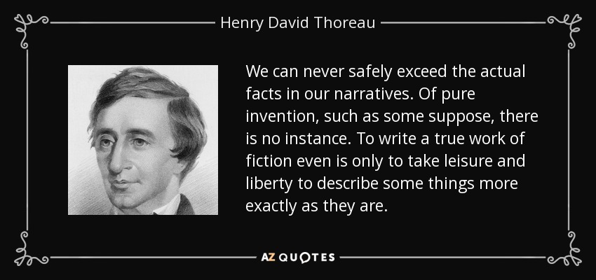 We can never safely exceed the actual facts in our narratives. Of pure invention, such as some suppose, there is no instance. To write a true work of fiction even is only to take leisure and liberty to describe some things more exactly as they are. - Henry David Thoreau
