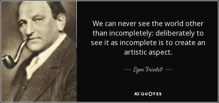 We can never see the world other than incompletely: deliberately to see it as incomplete is to create an artistic aspect. - Egon Friedell
