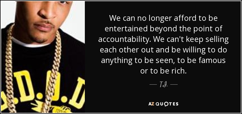 We can no longer afford to be entertained beyond the point of accountability. We can't keep selling each other out and be willing to do anything to be seen, to be famous or to be rich. - T.I.