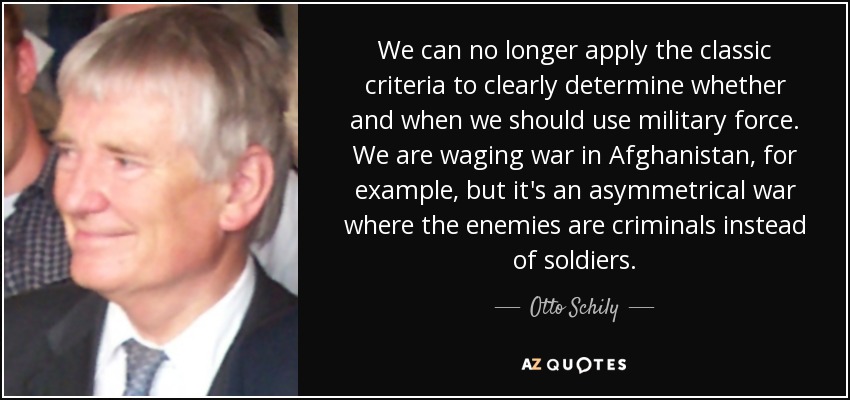 We can no longer apply the classic criteria to clearly determine whether and when we should use military force. We are waging war in Afghanistan, for example, but it's an asymmetrical war where the enemies are criminals instead of soldiers. - Otto Schily