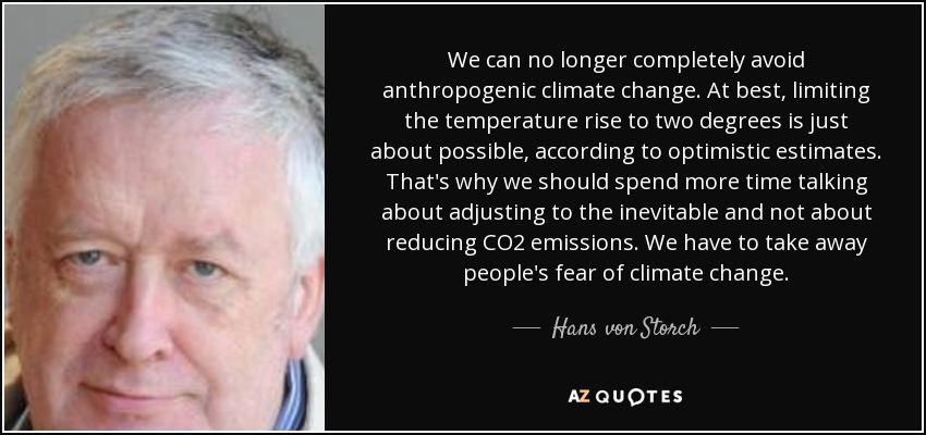 We can no longer completely avoid anthropogenic climate change. At best, limiting the temperature rise to two degrees is just about possible, according to optimistic estimates. That's why we should spend more time talking about adjusting to the inevitable and not about reducing CO2 emissions. We have to take away people's fear of climate change. - Hans von Storch