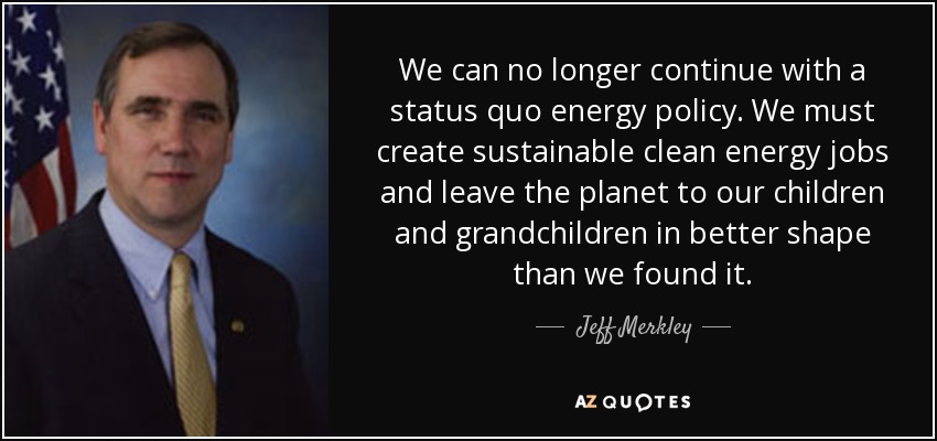 We can no longer continue with a status quo energy policy. We must create sustainable clean energy jobs and leave the planet to our children and grandchildren in better shape than we found it. - Jeff Merkley