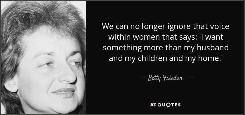 We can no longer ignore that voice within women that says: 'I want something more than my husband and my children and my home.' - Betty Friedan