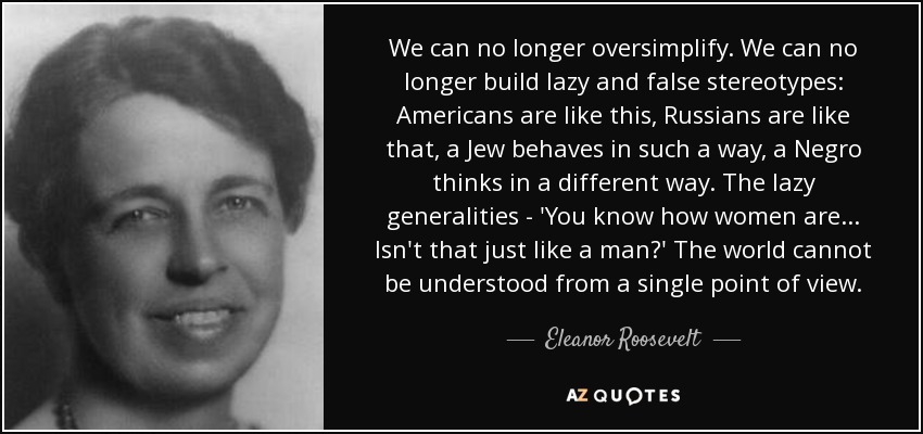 We can no longer oversimplify. We can no longer build lazy and false stereotypes: Americans are like this, Russians are like that, a Jew behaves in such a way, a Negro thinks in a different way. The lazy generalities - 'You know how women are ... Isn't that just like a man?' The world cannot be understood from a single point of view. - Eleanor Roosevelt