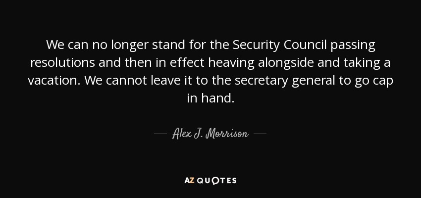 We can no longer stand for the Security Council passing resolutions and then in effect heaving alongside and taking a vacation. We cannot leave it to the secretary general to go cap in hand. - Alex J. Morrison