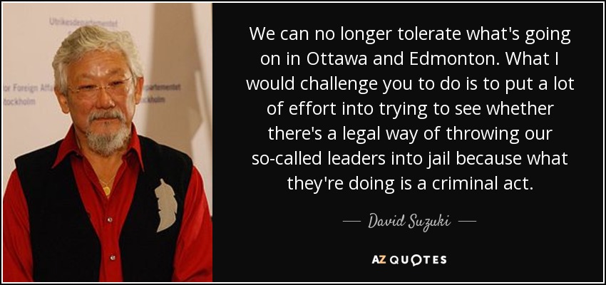 We can no longer tolerate what's going on in Ottawa and Edmonton. What I would challenge you to do is to put a lot of effort into trying to see whether there's a legal way of throwing our so-called leaders into jail because what they're doing is a criminal act. - David Suzuki