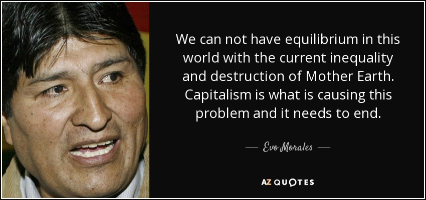 We can not have equilibrium in this world with the current inequality and destruction of Mother Earth. Capitalism is what is causing this problem and it needs to end. - Evo Morales