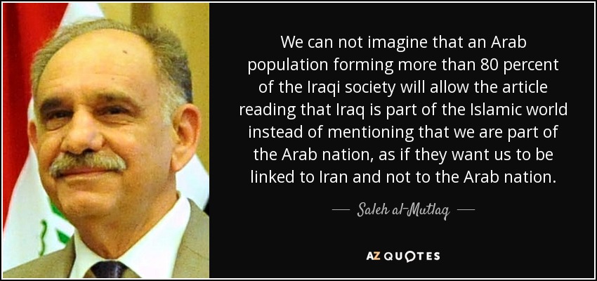 We can not imagine that an Arab population forming more than 80 percent of the Iraqi society will allow the article reading that Iraq is part of the Islamic world instead of mentioning that we are part of the Arab nation, as if they want us to be linked to Iran and not to the Arab nation. - Saleh al-Mutlaq