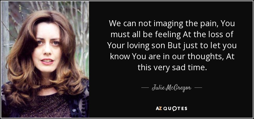 We can not imaging the pain, You must all be feeling At the loss of Your loving son But just to let you know You are in our thoughts, At this very sad time. - Julie McGregor
