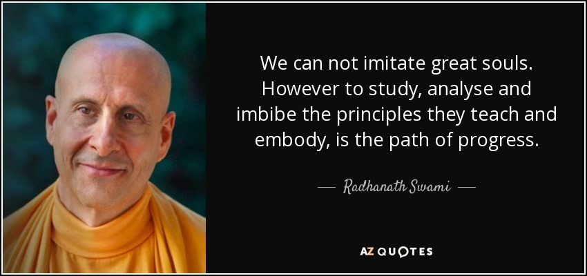 We can not imitate great souls. However to study, analyse and imbibe the principles they teach and embody, is the path of progress. - Radhanath Swami