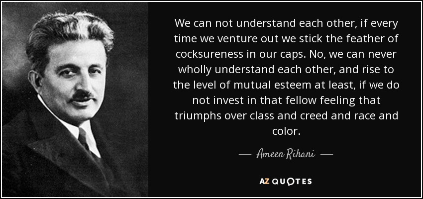 We can not understand each other, if every time we venture out we stick the feather of cocksureness in our caps. No, we can never wholly understand each other, and rise to the level of mutual esteem at least, if we do not invest in that fellow feeling that triumphs over class and creed and race and color. - Ameen Rihani