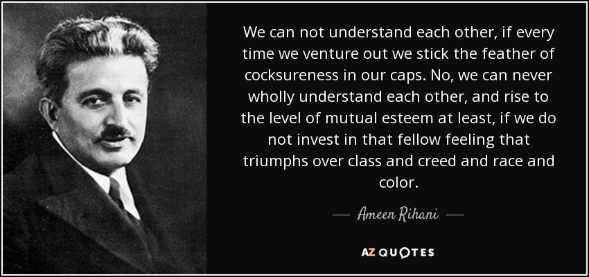We can not understand each other, if every time we venture out we stick the feather of cocksureness in our caps. No, we can never wholly understand each other, and rise to the level of mutual esteem at least, if we do not invest in that fellow feeling that triumphs over class and creed and race and color. - Ameen Rihani