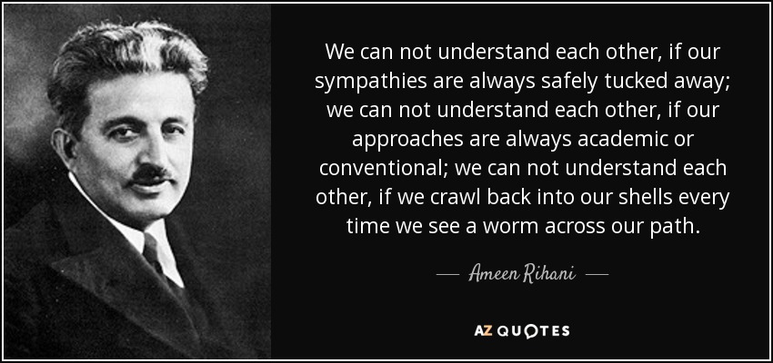 We can not understand each other, if our sympathies are always safely tucked away; we can not understand each other, if our approaches are always academic or conventional; we can not understand each other, if we crawl back into our shells every time we see a worm across our path. - Ameen Rihani
