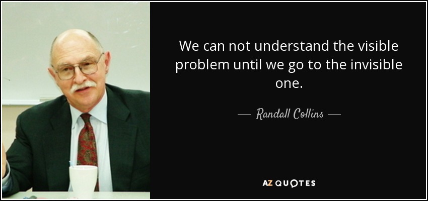 We can not understand the visible problem until we go to the invisible one. - Randall Collins