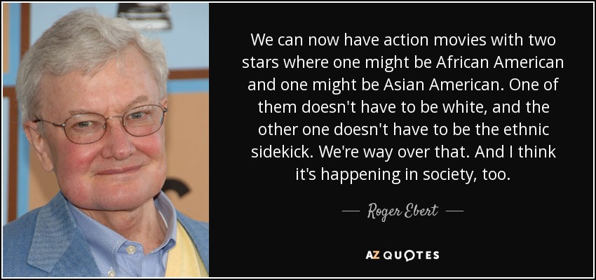 We can now have action movies with two stars where one might be African American and one might be Asian American. One of them doesn't have to be white, and the other one doesn't have to be the ethnic sidekick. We're way over that. And I think it's happening in society, too. - Roger Ebert