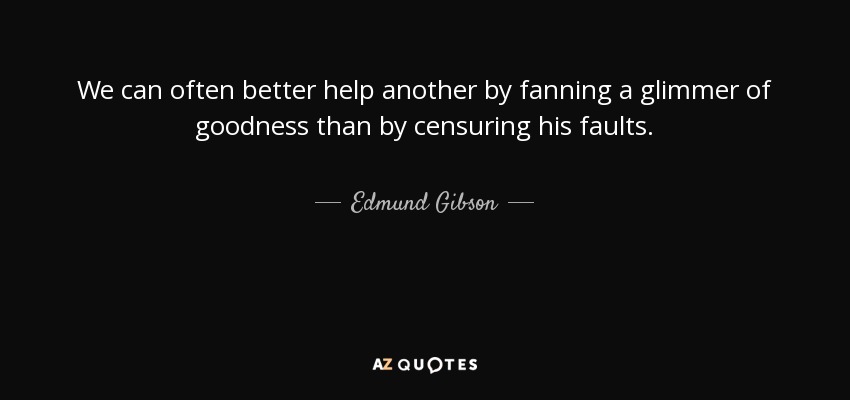 We can often better help another by fanning a glimmer of goodness than by censuring his faults. - Edmund Gibson