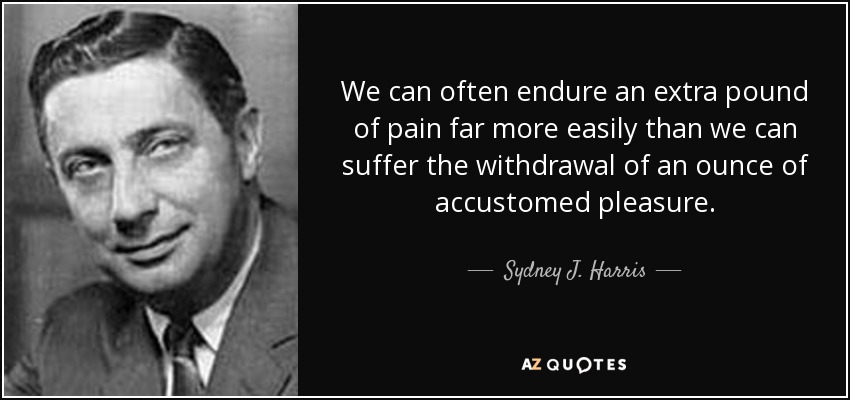 We can often endure an extra pound of pain far more easily than we can suffer the withdrawal of an ounce of accustomed pleasure. - Sydney J. Harris