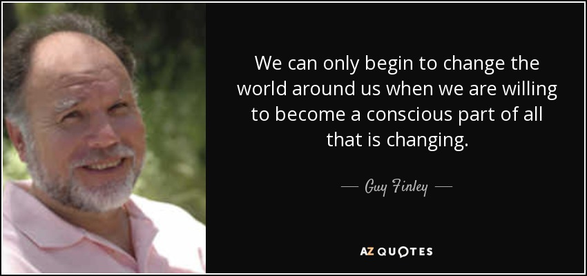 We can only begin to change the world around us when we are willing to become a conscious part of all that is changing. - Guy Finley