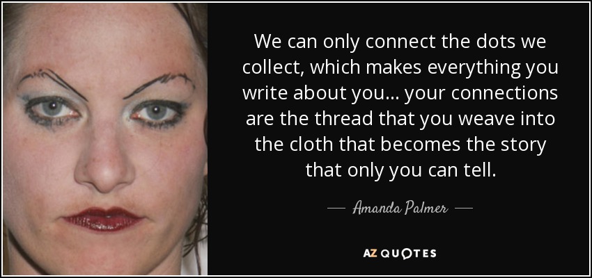 We can only connect the dots we collect, which makes everything you write about you... your connections are the thread that you weave into the cloth that becomes the story that only you can tell. - Amanda Palmer