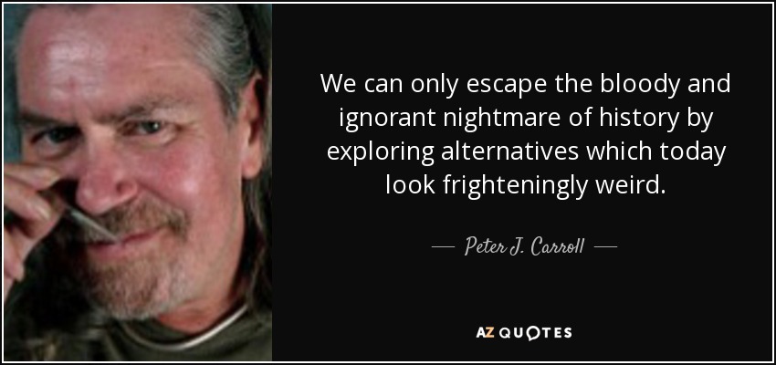 We can only escape the bloody and ignorant nightmare of history by exploring alternatives which today look frighteningly weird. - Peter J. Carroll